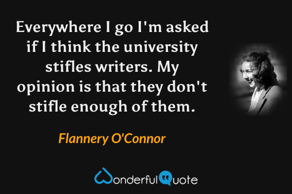 Everywhere I go I'm asked if I think the university stifles writers. My opinion is that they don't stifle enough of them. - Flannery O'Connor quote.