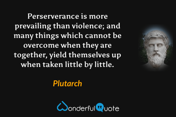Perserverance is more prevailing than violence; and many things which cannot be overcome when they are together, yield themselves up when taken little by little. - Plutarch quote.