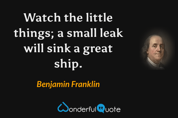 Watch the little things; a small leak will sink a great ship. - Benjamin Franklin quote.