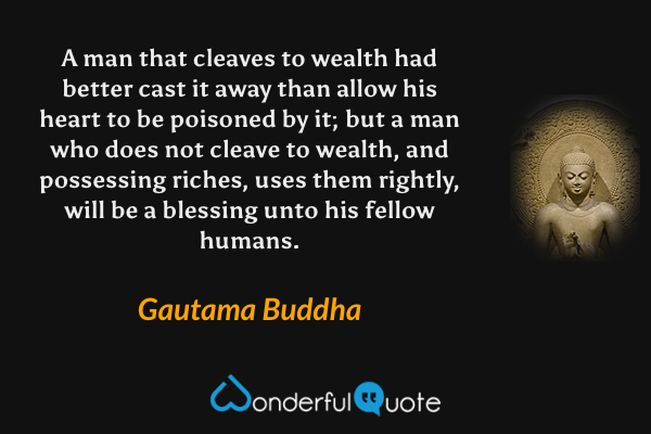 A man that cleaves to wealth had better cast it away than allow his heart to be poisoned by it; but a man who does not cleave to wealth, and possessing riches, uses them rightly, will be a blessing unto his fellow humans. - Gautama Buddha quote.