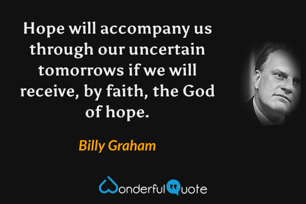 Hope will accompany us through our uncertain tomorrows if we will receive, by faith, the God of hope. - Billy Graham quote.