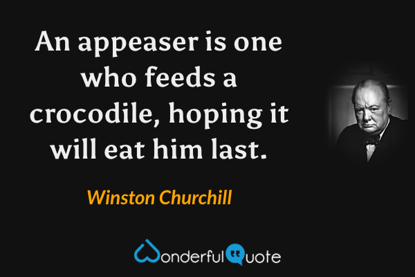 An appeaser is one who feeds a crocodile, hoping it will eat him last. - Winston Churchill quote.