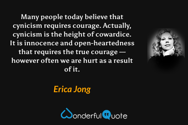 Many people today believe that cynicism requires courage. Actually, cynicism is the height of cowardice. It is innocence and open-heartedness that requires the true courage — however often we are hurt as a result of it. - Erica Jong quote.