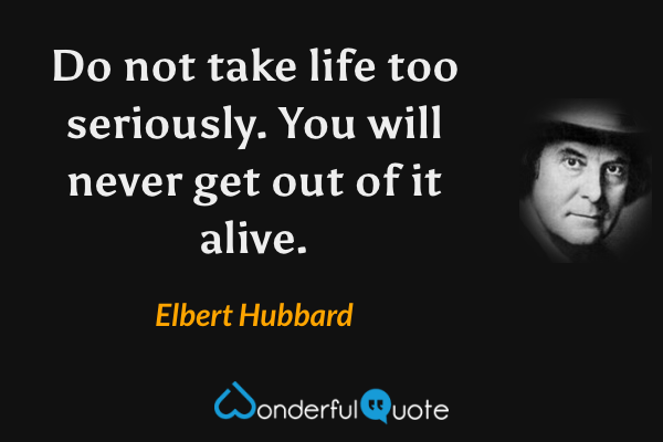 Do not take life too seriously. You will never get out of it alive. - Elbert Hubbard quote.