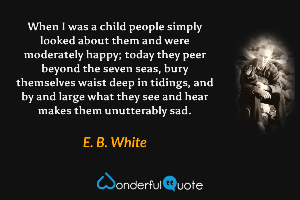 When I was a child people simply looked about them and were moderately happy; today they peer beyond the seven seas, bury themselves waist deep in tidings, and by and large what they see and hear makes them unutterably sad. - E. B. White quote.