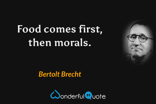 Food comes first, then morals. - Bertolt Brecht quote.