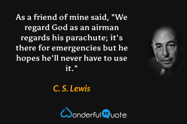 As a friend of mine said, "We regard God as an airman regards his parachute; it's there for emergencies but he hopes he'll never have to use it." - C. S. Lewis quote.