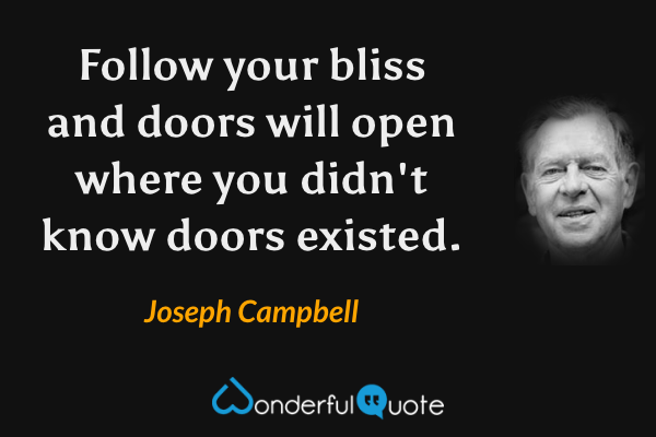 Follow your bliss and doors will open where you didn't know doors existed. - Joseph Campbell quote.