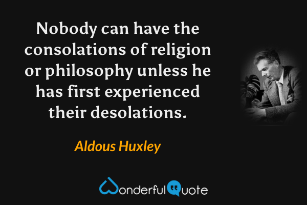 Nobody can have the consolations of religion or philosophy unless he has first experienced their desolations. - Aldous Huxley quote.