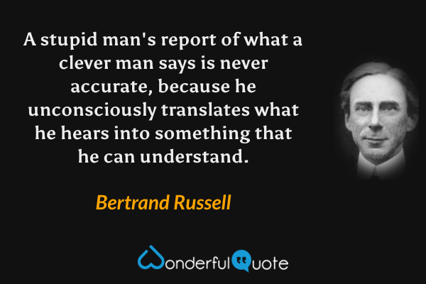 A stupid man's report of what a clever man says is never accurate, because he unconsciously translates what he hears into something that he can understand. - Bertrand Russell quote.