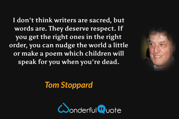 I don't think writers are sacred, but words are.  They deserve respect.  If you get the right ones in the right order, you can nudge the world a little or make a poem which children will speak for you when you're dead. - Tom Stoppard quote.