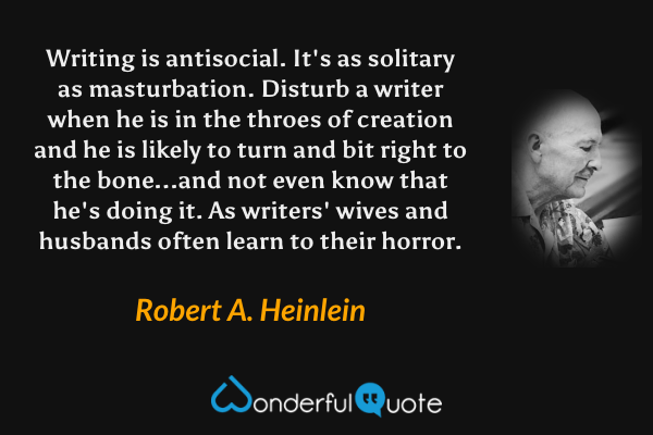 Writing is antisocial.  It's as solitary as masturbation.  Disturb a writer when he is in the throes of creation and he is likely to turn and bit right to the bone...and not even know that he's doing it.  As writers' wives and husbands often learn to their horror. - Robert A. Heinlein quote.