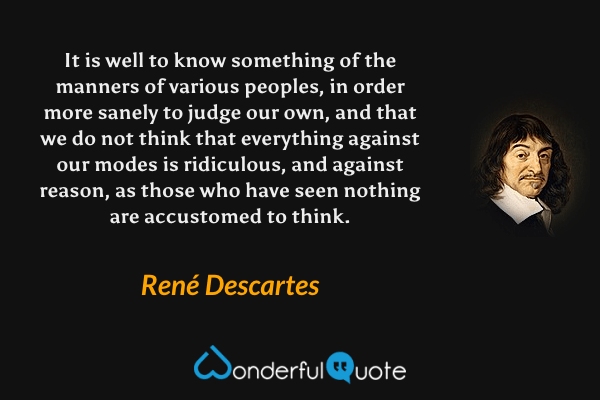 It is well to know something of the manners of various peoples, in order more sanely to judge our own, and that we do not think that everything against our modes is ridiculous, and against reason, as those who have seen nothing are accustomed to think. - René Descartes quote.