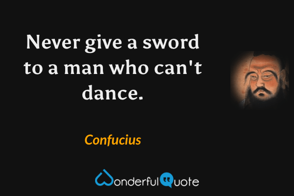 Never give a sword to a man who can't dance. - Confucius quote.