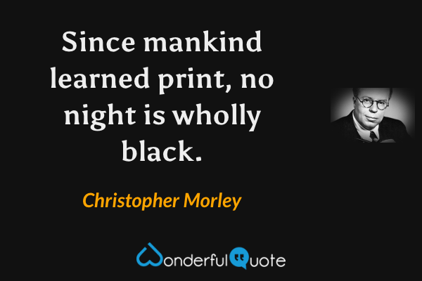 Since mankind learned print, no night is wholly black. - Christopher Morley quote.