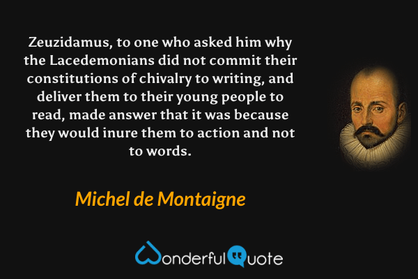 Zeuzidamus, to one who asked him why the Lacedemonians did not commit their constitutions of chivalry to writing, and deliver them to their young people to read, made answer that it was because they would inure them to action and not to words. - Michel de Montaigne quote.