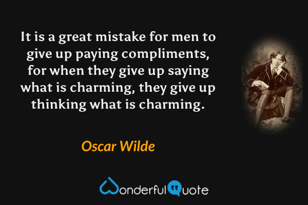 It is a great mistake for men to give up paying compliments, for when they give up saying what is charming, they give up thinking what is charming. - Oscar Wilde quote.