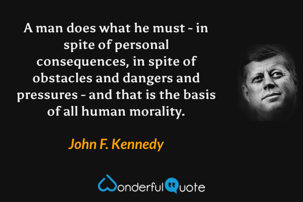 A man does what he must - in spite of personal consequences, in spite of obstacles and dangers and pressures - and that is the basis of all human morality. - John F. Kennedy quote.