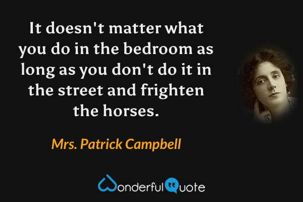 It doesn't matter what you do in the bedroom as long as you don't do it in the street and frighten the horses. - Mrs. Patrick Campbell quote.