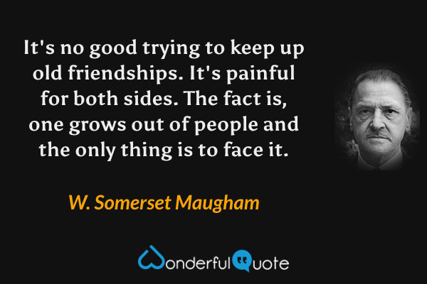 It's no good trying to keep up old friendships. It's painful for both sides. The fact is, one grows out of people and the only thing is to face it. - W. Somerset Maugham quote.