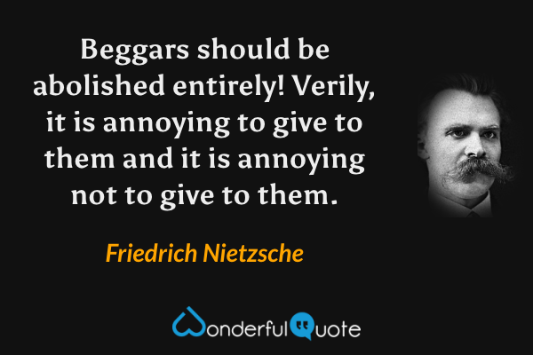 Beggars should be abolished entirely! Verily, it is annoying to give to them and it is annoying not to give to them. - Friedrich Nietzsche quote.