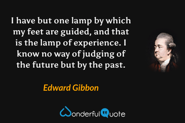 I have but one lamp by which my feet are guided, and that is the lamp of experience. I know no way of judging of the future but by the past. - Edward Gibbon quote.