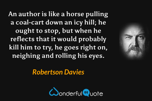 An author is like a horse pulling a coal-cart down an icy hill; he ought to stop, but when he reflects that it would probably kill him to try, he goes right on, neighing and rolling his eyes. - Robertson Davies quote.