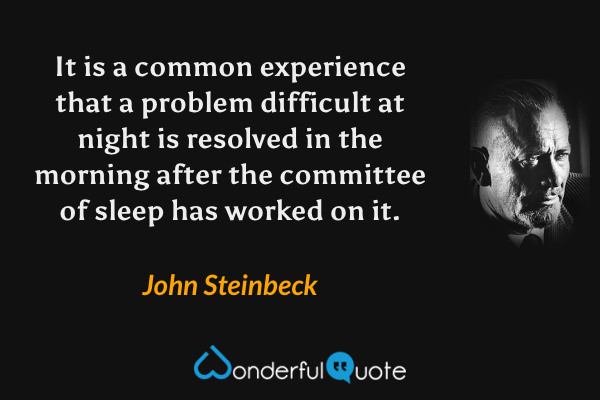 It is a common experience that a problem difficult at night is resolved in the morning after the committee of sleep has worked on it. - John Steinbeck quote.