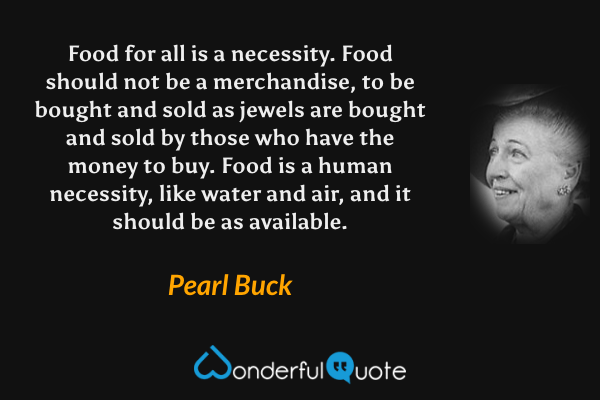 Food for all is a necessity.  Food should not be a merchandise, to be bought and sold as jewels are bought and sold by those who have the money to buy.  Food is a human necessity, like water and air, and it should be as available. - Pearl Buck quote.