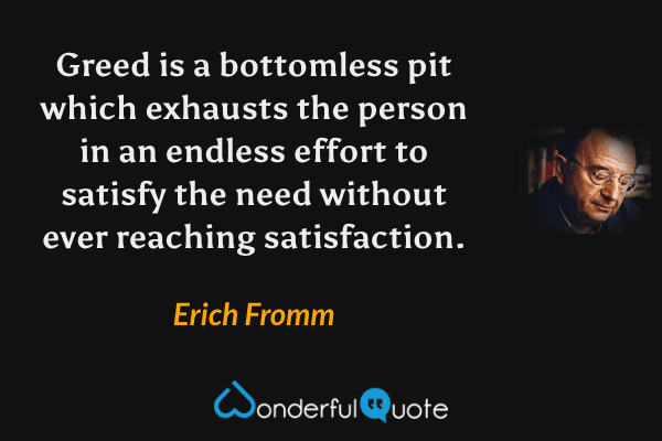 Greed is a bottomless pit which exhausts the person in an endless effort to satisfy the need without ever reaching satisfaction. - Erich Fromm quote.