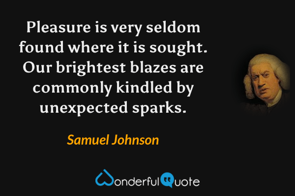 Pleasure is very seldom found where it is sought. Our brightest blazes are commonly kindled by unexpected sparks. - Samuel Johnson quote.