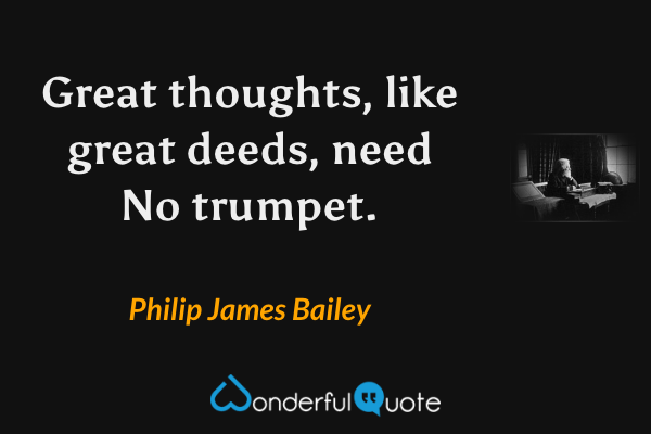 Great thoughts, like great deeds, need
No trumpet. - Philip James Bailey quote.