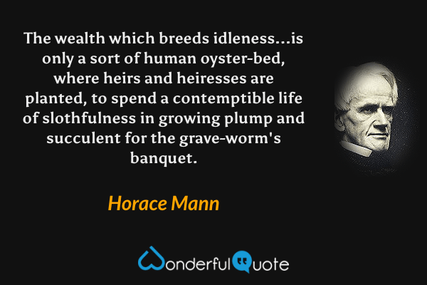 The wealth which breeds idleness...is only a sort of human oyster-bed, where heirs and heiresses are planted, to spend a contemptible life of slothfulness in growing plump and succulent for the grave-worm's banquet. - Horace Mann quote.