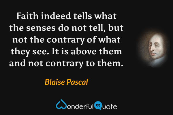 Faith indeed tells what the senses do not tell, but not the contrary of what they see. It is above them and not contrary to them. - Blaise Pascal quote.