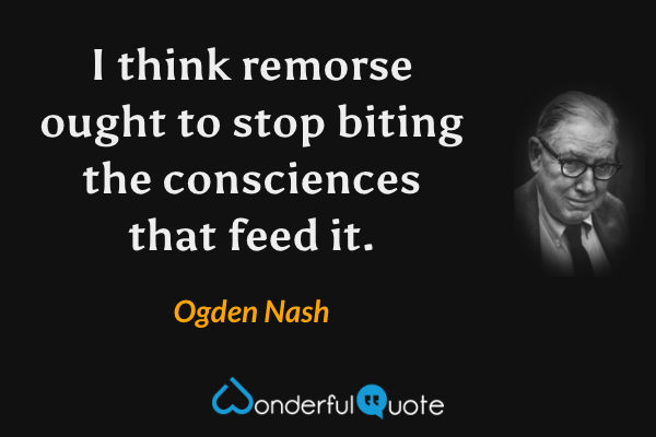 I think remorse ought to stop biting the consciences that feed it. - Ogden Nash quote.