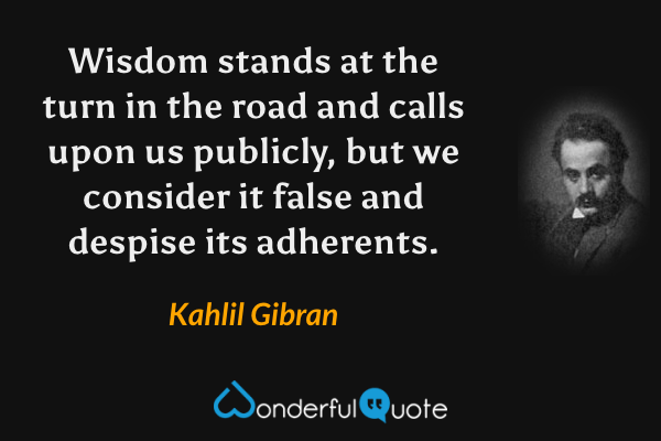 Wisdom stands at the turn in the road and calls upon us publicly, but we consider it false and despise its adherents. - Kahlil Gibran quote.
