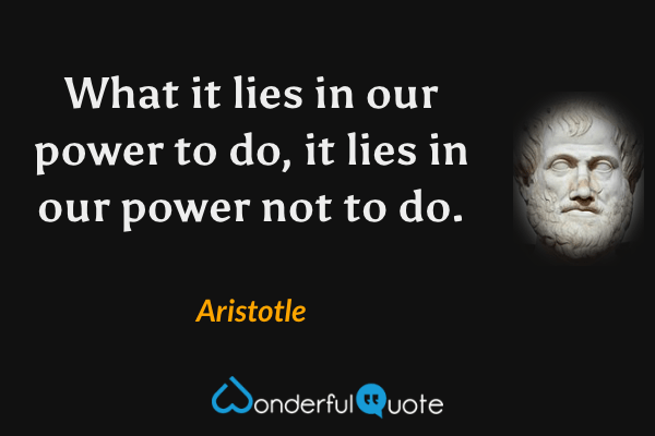 What it lies in our power to do, it lies in our power not to do. - Aristotle quote.