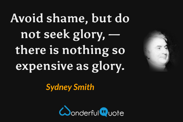 Avoid shame, but do not seek glory, — there is nothing so expensive as glory. - Sydney Smith quote.