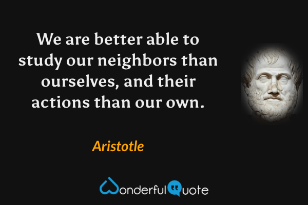 We are better able to study our neighbors than ourselves, and their actions than our own. - Aristotle quote.