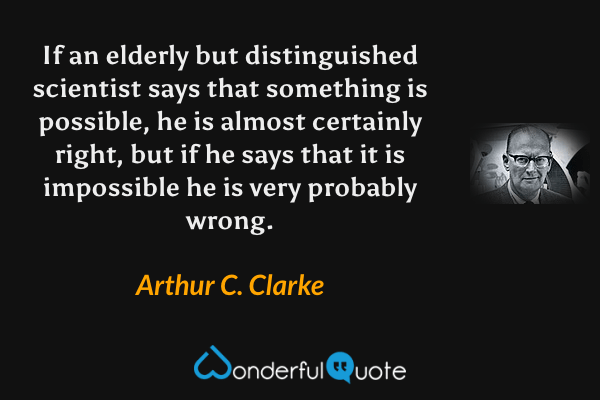 If an elderly but distinguished scientist says that something is possible, he is almost certainly right, but if he says that it is impossible he is very probably wrong. - Arthur C. Clarke quote.