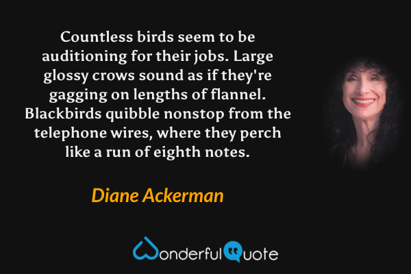 Countless birds seem to be auditioning for their jobs. Large glossy crows sound as if they're gagging on lengths of flannel.  Blackbirds quibble nonstop from the telephone wires, where they perch like a run of eighth notes. - Diane Ackerman quote.