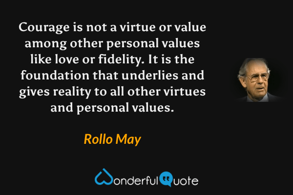 Courage is not a virtue or value among other personal values like love or fidelity.  It is the foundation that underlies and gives reality to all other virtues and personal values. - Rollo May quote.