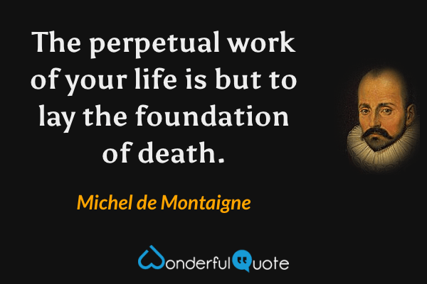 The perpetual work of your life is but to lay the foundation of death. - Michel de Montaigne quote.