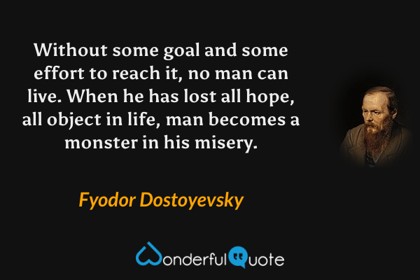 Without some goal and some effort to reach it, no man can live.  When he has lost all hope, all object in life, man becomes a monster in his misery. - Fyodor Dostoyevsky quote.