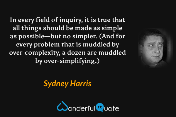 In every field of inquiry, it is true that all things should be made as simple as possible—but no simpler. (And for every problem that is muddled by over-complexity, a dozen are muddled by over-simplifying.) - Sydney Harris quote.