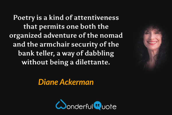 Poetry is a kind of attentiveness that permits one both the organized adventure of the nomad and the armchair security of the bank teller, a way of dabbling without being a dilettante. - Diane Ackerman quote.
