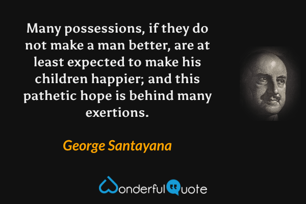 Many possessions, if they do not make a man better, are at least expected to make his children happier; and this pathetic hope is behind many exertions. - George Santayana quote.