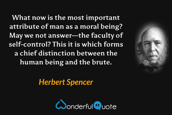 What now is the most important attribute of man as a moral being?  May we not answer—the faculty of self-control? This it is which forms a chief distinction between the human being and the brute. - Herbert Spencer quote.