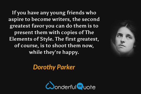 If you have any young friends who aspire to become writers, the second greatest favor you can do them is to present them with copies of The Elements of Style.  The first greatest, of course, is to shoot them now, while they're happy. - Dorothy Parker quote.
