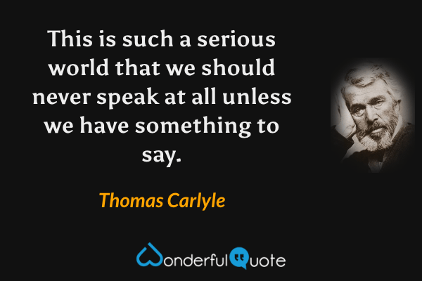 This is such a serious world that we should never speak at all unless we have something to say. - Thomas Carlyle quote.